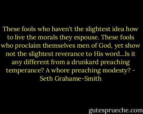 These fools who haven't the slightest idea how to live the morals they espouse. These fools who proclaim themselves men of God, yet show not the slightest reverance to His word...Is it any different from a drunkard preaching temperance? A whore preaching modesty? - Seth Grahame-Smith