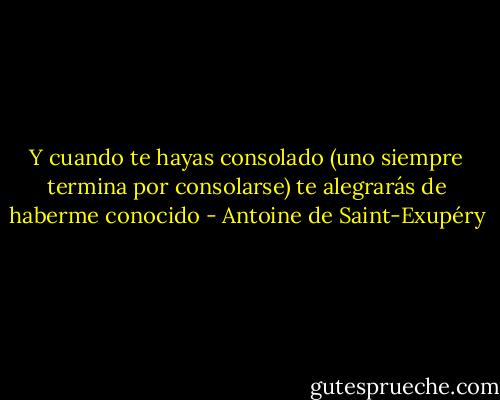 Y cuando te hayas consolado (uno siempre termina por consolarse) te alegrarás de haberme conocido - Antoine de Saint-Exupéry