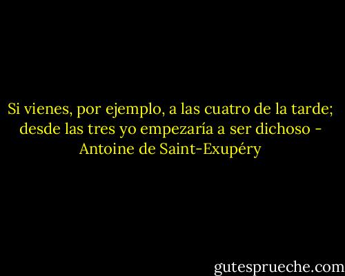 Si vienes, por ejemplo, a las cuatro de la tarde; desde las tres yo empezaría a ser dichoso - Antoine de Saint-Exupéry
