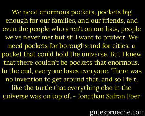 We need enormous pockets, pockets big enough for our families, and our friends, and even the people who aren't on our lists, people we've never met but still want to protect. We need pockets for boroughs and for cities, a pocket that could hold the universe. But I knew that there couldn't be pockets that enormous. In the end, everyone loses everyone. There was no invention to get around that, and so I felt, like the turtle that everything else in the universe was on top of. - Jonathan Safran Foer