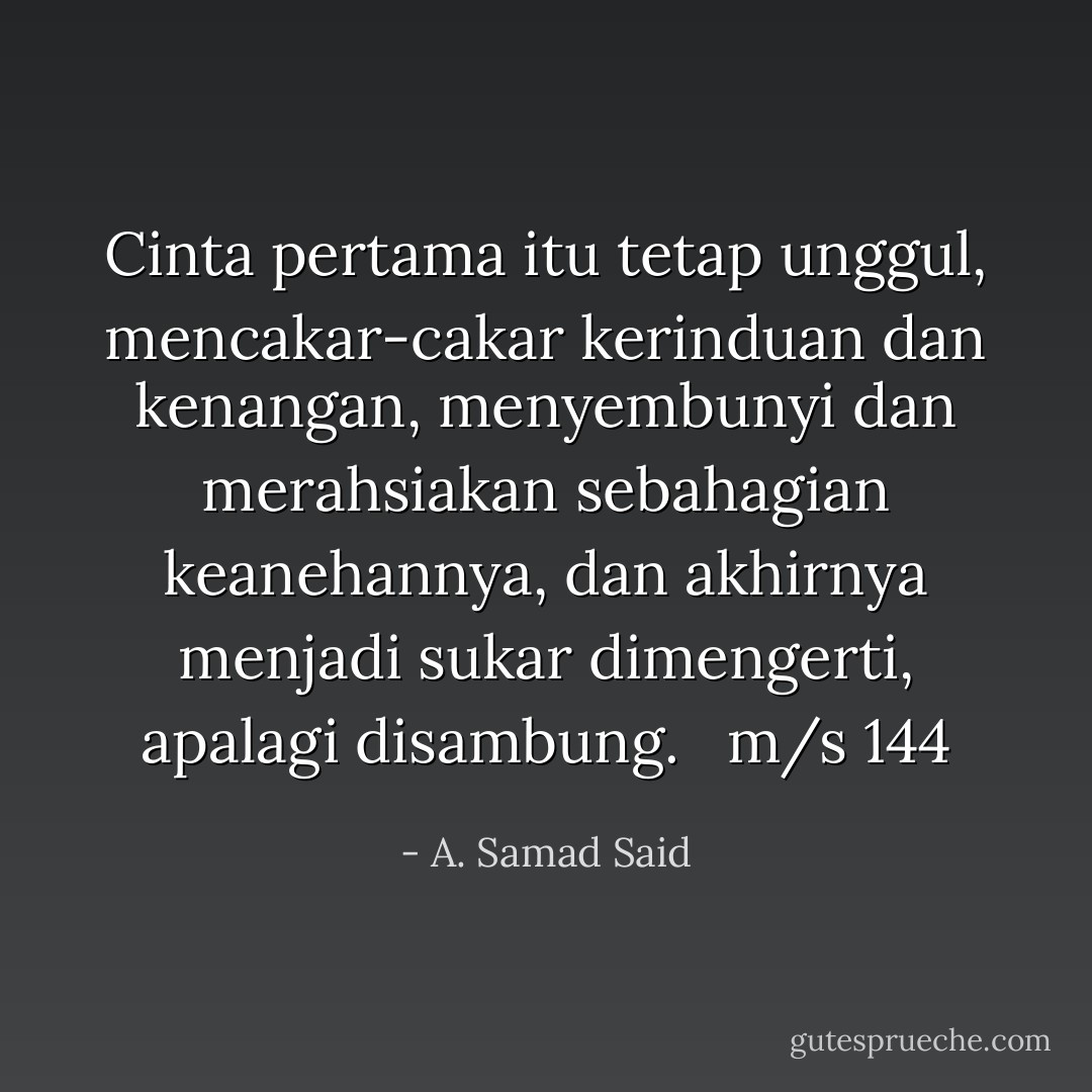 Cinta pertama itu tetap unggul, mencakar-cakar kerinduan dan kenangan, menyembunyi dan merahsiakan sebahagian keanehannya, dan akhirnya menjadi sukar dimengerti, apalagi disambung. <br /><br />m/s 144 - A. Samad Said