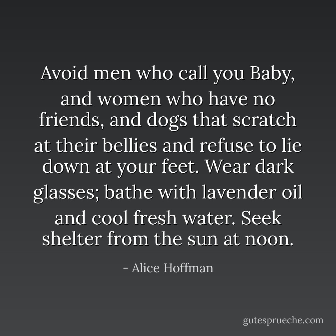 Avoid men who call you Baby, and women who have no friends, and dogs that scratch at their bellies and refuse to lie down at your feet. Wear dark glasses; bathe with lavender oil and cool fresh water. Seek shelter from the sun at noon. - Alice Hoffman