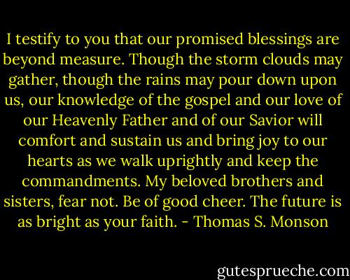 I testify to you that our promised blessings are beyond measure. Though the storm clouds may gather, though the rains may pour down upon us, our knowledge of the gospel and our love of our Heavenly Father and of our Savior will comfort and sustain us and bring joy to our hearts as we walk uprightly and keep the commandments. My beloved brothers and sisters, fear not. Be of good cheer. The future is as bright as your faith. - Thomas S. Monson
