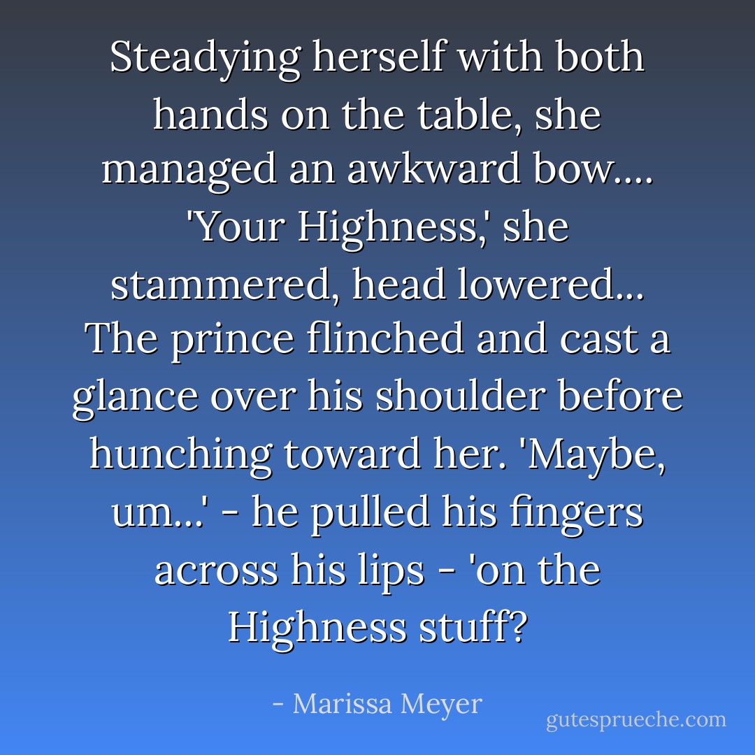 Steadying herself with both hands on the table, she managed an awkward bow....<br />'Your Highness,' she stammered, head lowered...<br />The prince flinched and cast a glance over his shoulder before hunching toward her. 'Maybe, um...' - he pulled his fingers across his lips - 'on the Highness stuff? - Marissa Meyer