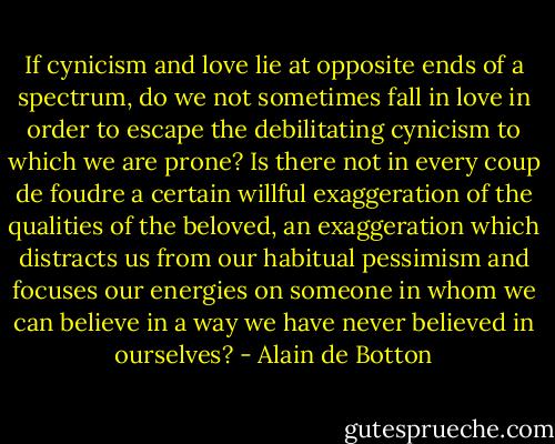 If cynicism and love lie at opposite ends of a spectrum, do we not sometimes fall in love in order to escape the debilitating cynicism to which we are prone? Is there not in every coup de foudre a certain willful exaggeration of the qualities of the beloved, an exaggeration which distracts us from our habitual pessimism and focuses our energies on someone in whom we can believe in a way we have never believed in ourselves? - Alain de Botton