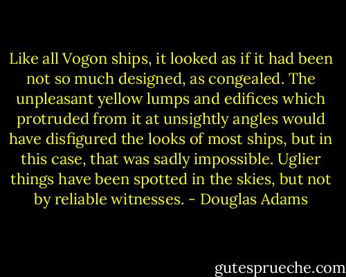 Like all Vogon ships, it looked as if it had been not so much designed, as congealed. The unpleasant yellow lumps and edifices which protruded from it at unsightly angles would have disfigured the looks of most ships, but in this case, that was sadly impossible. Uglier things have been spotted in the skies, but not by reliable witnesses. - Douglas Adams