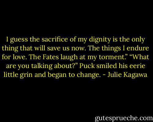 I guess the sacrifice of my dignity is the only thing that will save us now. The things I endure for love. The Fates laugh at my torment.”<br />“What are you talking about?”<br />Puck smiled his eerie little grin and began to change. - Julie Kagawa