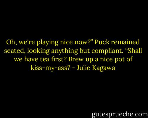 Oh, we're playing nice now?” Puck remained seated, looking anything but compliant. “Shall we have tea first? Brew up a nice pot of kiss-my-ass? - Julie Kagawa