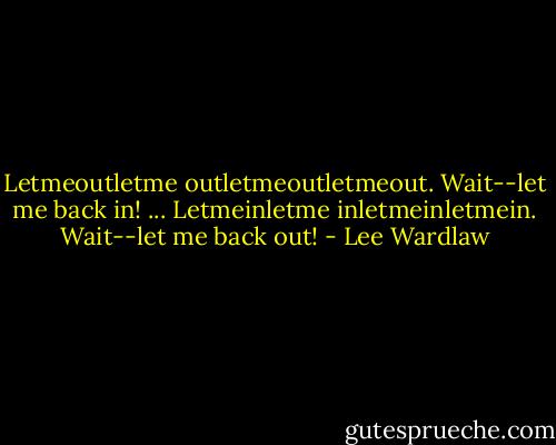 Letmeoutletme<br />outletmeoutletmeout.<br />Wait--let me back in!<br />...<br />Letmeinletme<br />inletmeinletmein.<br />Wait--let me back out! - Lee Wardlaw