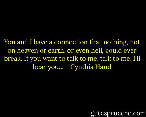 You and I have a connection that nothing, not on heaven or earth, or even hell, could ever break. If you want to talk to me, talk to me. I’ll hear you… - Cynthia Hand