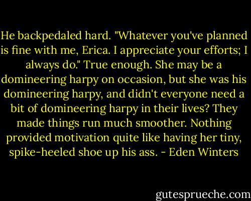 He backpedaled hard. "Whatever you've planned is fine with me, Erica. I appreciate your efforts; I always do." True enough. She may be a domineering harpy on occasion, but she was his domineering harpy, and didn't everyone need a bit of domineering harpy in their lives? They made things run much smoother. Nothing provided motivation quite like having her tiny, spike-heeled shoe up his ass. - Eden Winters