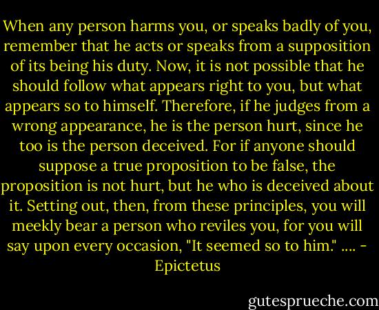 When any person harms you, or speaks badly of you, remember that he acts or speaks from a supposition of its being his duty. Now, it is not possible that he should follow what appears right to you, but what appears so to himself. Therefore, if he judges from a wrong appearance, he is the person hurt, since he too is the person deceived. For if anyone should suppose a true proposition to be false, the proposition is not hurt, but he who is deceived about it. Setting out, then, from these principles, you will meekly bear a person who reviles you, for you will say upon every occasion, "It seemed so to him."<br />.... - Epictetus