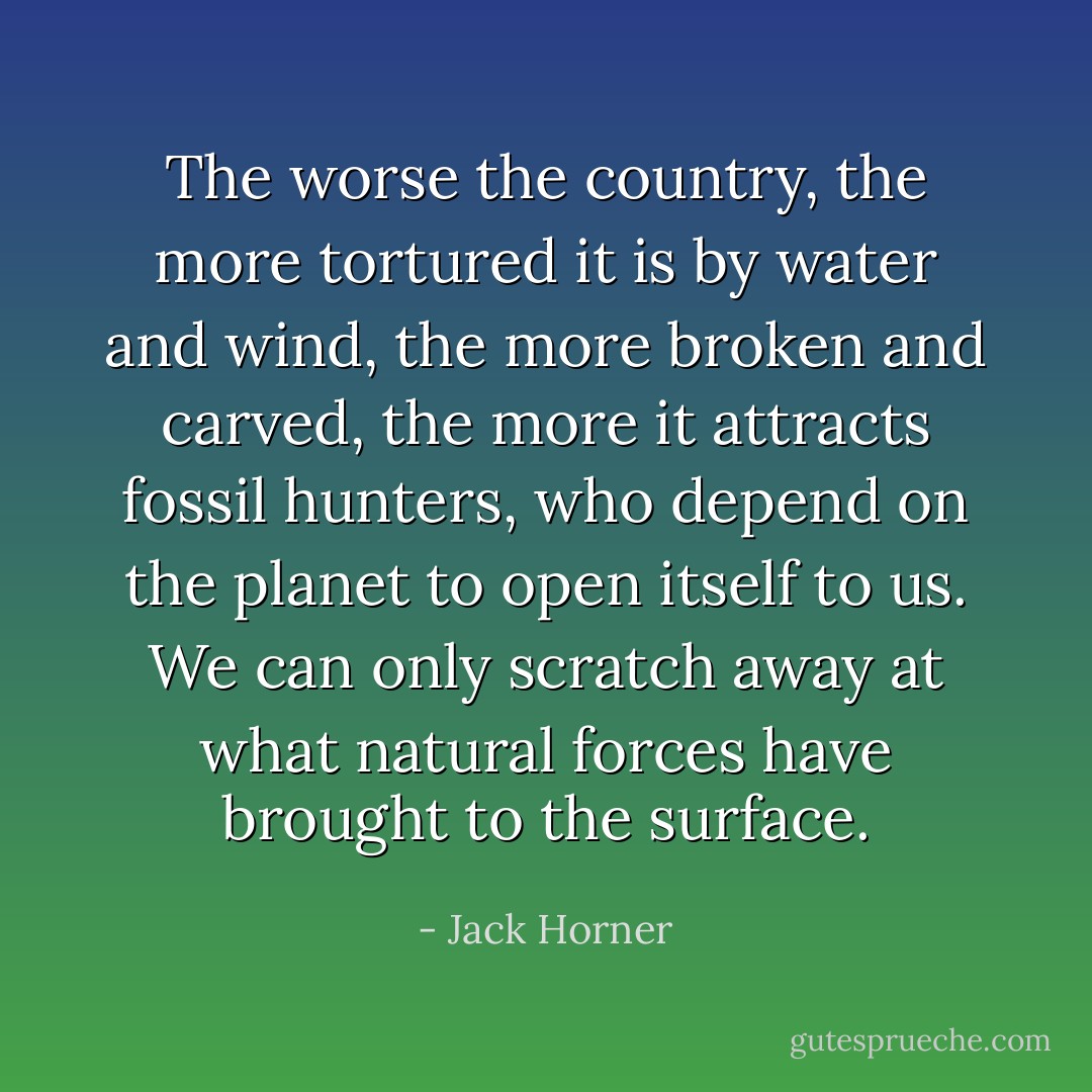 The worse the country, the more tortured it is by water and wind, the more broken and carved, the more it attracts fossil hunters, who depend on the planet to open itself to us. We can only scratch away at what natural forces have brought to the surface. - Jack Horner