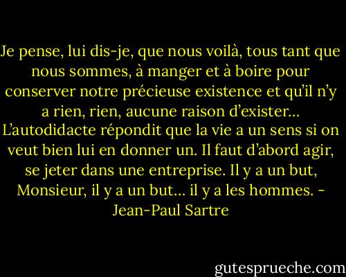 Je pense, lui dis-je, que nous voilà, tous tant que nous sommes, à manger et à boire pour conserver notre précieuse existence et qu’il n’y a rien, rien, aucune raison d’exister… L’autodidacte répondit que la vie a un sens si on veut bien lui en donner un. Il faut d’abord agir, se jeter dans une entreprise. Il y a un but, Monsieur, il y a un but… il y a les hommes. - Jean-Paul Sartre