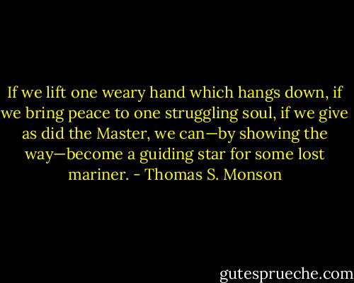 If we lift one weary hand which hangs down, if we bring peace to one struggling soul, if we give as did the Master, we can—by showing the way—become a guiding star for some lost mariner. - Thomas S. Monson