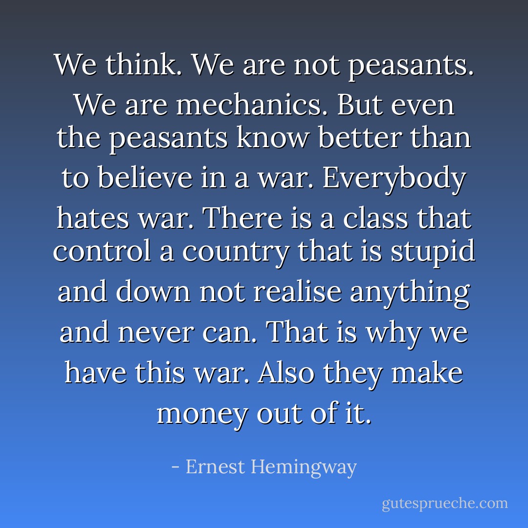 We think. We are not peasants. We are mechanics. But even the peasants know better than to believe in a war. Everybody hates war.<br />There is a class that control a country that is stupid and down not realise anything and never can. That is why we have this war.<br />Also they make money out of it. - Ernest Hemingway