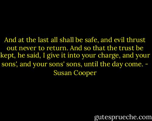 And at the last all shall be safe, and evil thrust out never to return. And so that the trust be kept, he said, I give it into your charge, and your sons', and your sons' sons, until the day come. - Susan Cooper