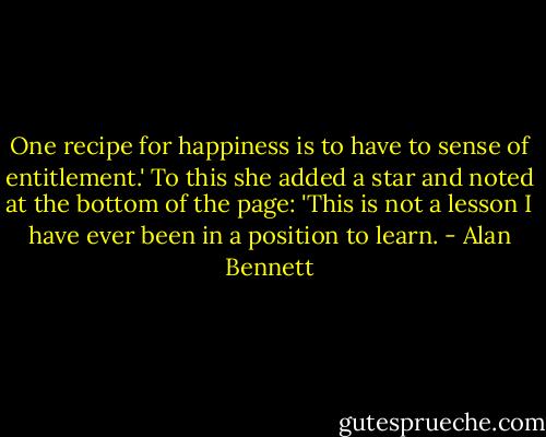 One recipe for happiness is to have to sense of entitlement.' To this she added a star and noted at the bottom of the page: 'This is not a lesson I have ever been in a position to learn. - Alan Bennett