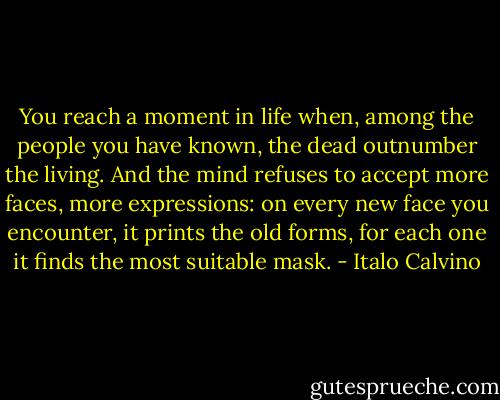 You reach a moment in life when, among the people you have known, the dead outnumber the living. And the mind refuses to accept more faces, more expressions: on every new face you encounter, it prints the old forms, for each one it finds the most suitable mask. - Italo Calvino