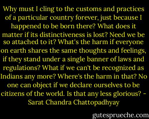 Why must I cling to the customs and practices of a particular country forever, just because I happened to be born there? What does it matter if its distinctiveness is lost? Need we be so attached to it? What's the harm if everyone on earth shares the same thoughts and feelings, if they stand under a single banner of laws and regulations? What if we can't be recognized as Indians any more? Where's the harm in that? No one can object if we declare ourselves to be citizens of the world. Is that any less glorious? - Sarat Chandra Chattopadhyay