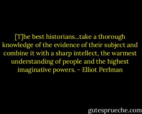 [T]he best historians...take a thorough knowledge of the evidence of their subject and combine it with a sharp intellect, the warmest understanding of people and the highest imaginative powers. - Elliot Perlman