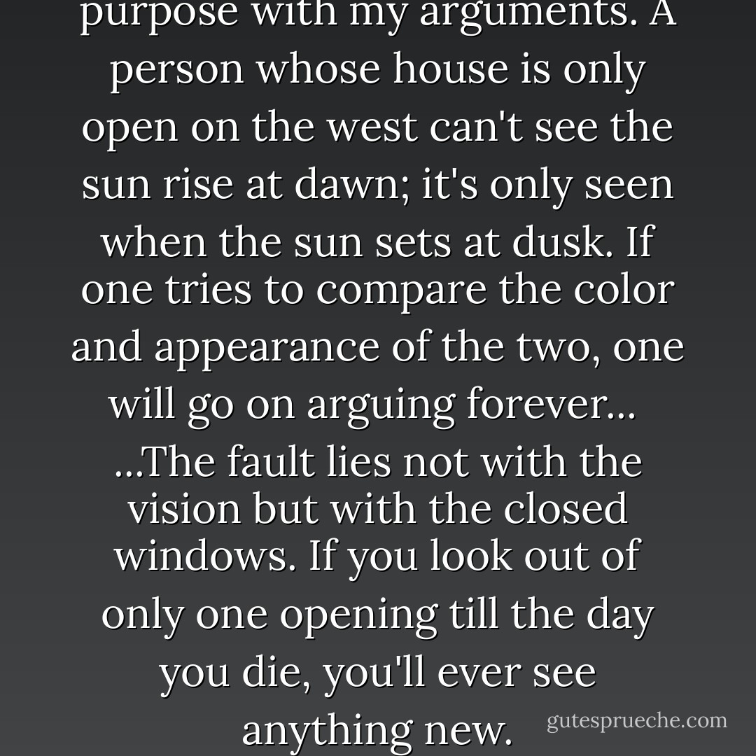... But I'm annoying you to no purpose with my arguments. A person whose house is only open on the west can't see the sun rise at dawn; it's only seen when the sun sets at dusk. If one tries to compare the color and appearance of the two, one will go on arguing forever...<br /><br />...The fault lies not with the vision but with the closed windows. If you look out of only one opening till the day you die, you'll ever see anything new. - Sarat Chandra Chattopadhyay