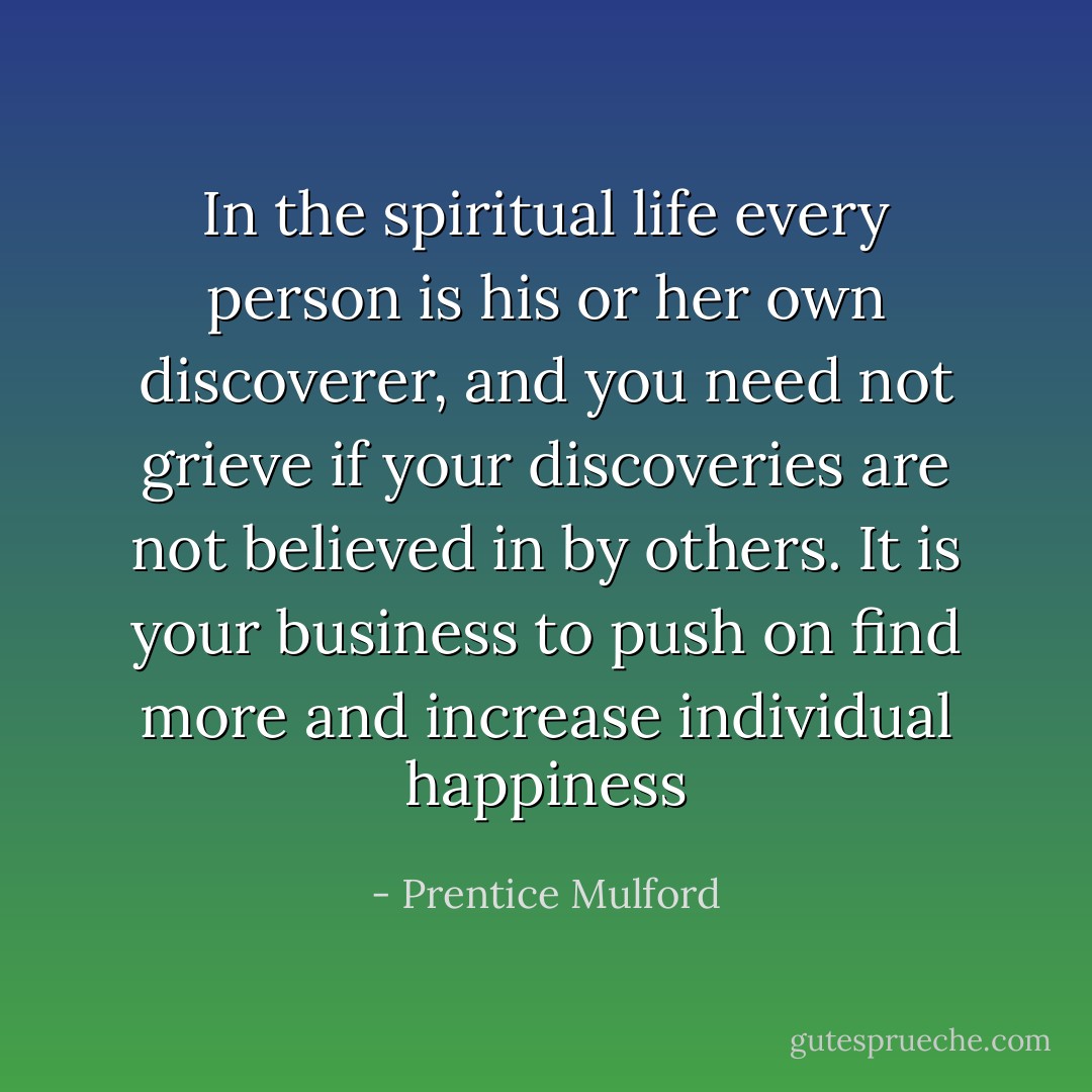 In the spiritual life every person is his or her own discoverer, and you need not grieve if your discoveries are not believed in by others. It is your business to push on find more and increase individual happiness - Prentice Mulford