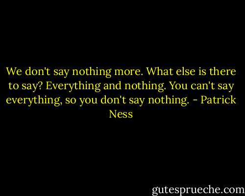 We don't say nothing more. What else is there to say? Everything and nothing. You can't say everything, so you don't say nothing. - Patrick Ness