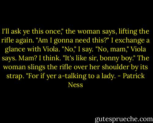 I'll ask ye this once," the woman says, lifting the rifle again. "Am I gonna need this?"<br />I exchange a glance with Viola.<br />"No," I say.<br />"No, mam," Viola says.<br />Mam? I think.<br />"It's like sir, bonny boy." The woman slings the rifle over her shoulder by its strap. "For if yer a-talking to a lady. - Patrick Ness