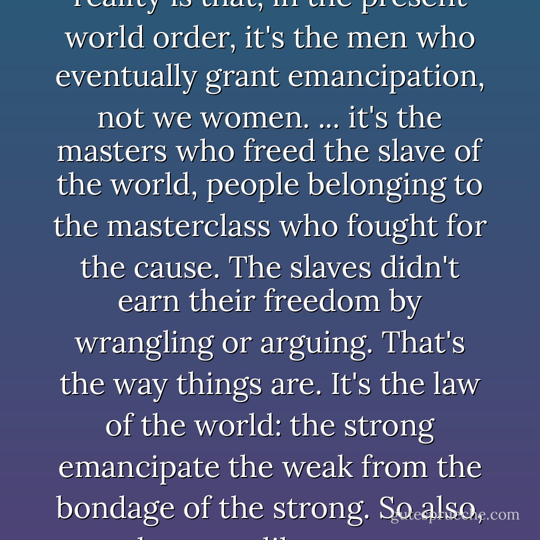 Even today, regardless of the quarrels women may pick in the cause of emancipation, the reality is that, in the present world order, it's the men who eventually grant emancipation, not we women. ... it's the masters who freed the slave of the world, people belonging to the masterclass who fought for the cause. The slaves didn't earn their freedom by wrangling or arguing. That's the way things are. It's the law of the world: the strong emancipate the weak from the bondage of the strong. So also, men alone can liberate women. The responsibility lies with them. - Sarat Chandra Chattopadhyay