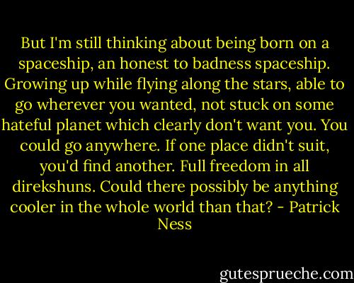 But I'm still thinking about being born on a spaceship, an honest to badness spaceship. Growing up while flying along the stars, able to go wherever you wanted, not stuck on some hateful planet which clearly don't want you. You could go anywhere. If one place didn't suit, you'd find another. Full freedom in all direkshuns. Could there possibly be anything cooler in the whole world than that? - Patrick Ness