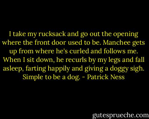 I take my rucksack and go out the opening where the front door used to be. Manchee gets up from where he's curled and follows me. When I sit down, he recurls by my legs and fall asleep, farting happily and giving a doggy sigh. Simple to be a dog. - Patrick Ness