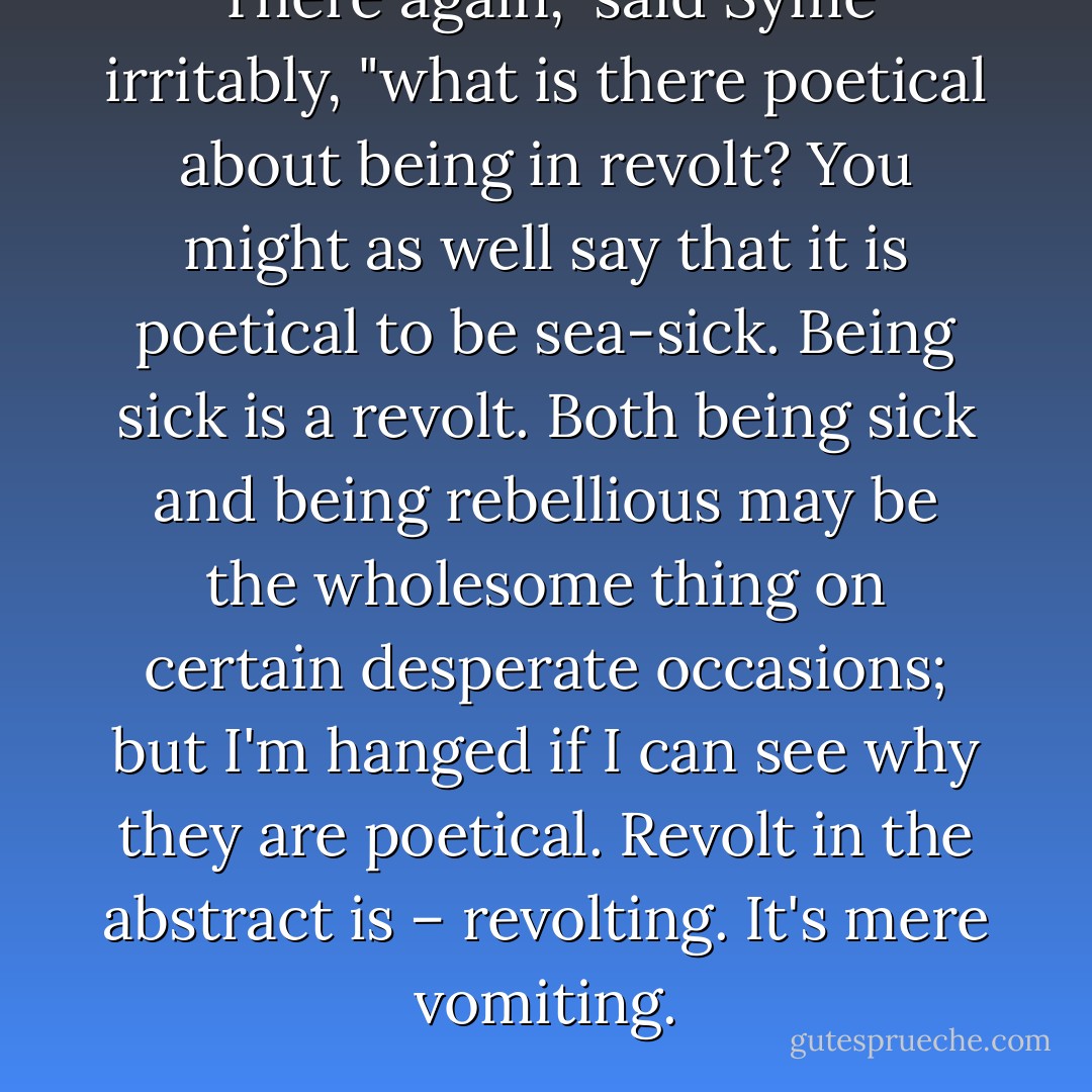 There again," said Syme irritably, "what is there poetical about being in revolt? You might as well say that it is poetical to be sea-sick. Being sick is a revolt. Both being sick and being rebellious may be the wholesome thing on certain desperate occasions; but I'm hanged if I can see why they are poetical. Revolt in the abstract is – revolting. It's mere vomiting. - G.K. Chesterton
