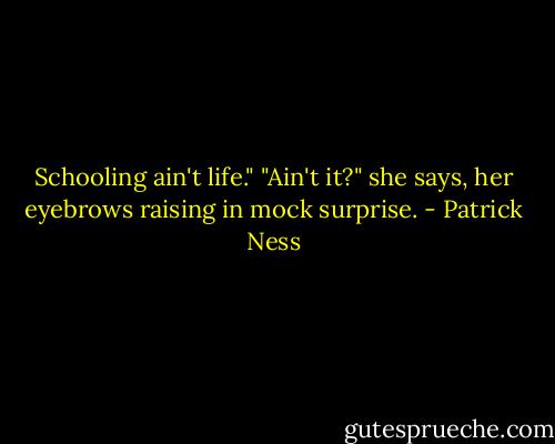 Schooling ain't life."<br />"Ain't it?" she says, her eyebrows raising in mock surprise. - Patrick Ness