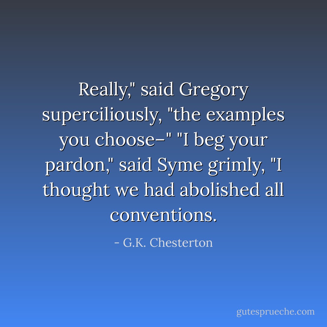 Really," said Gregory superciliously, "the examples you choose–"<br />"I beg your pardon," said Syme grimly, "I thought we had abolished all conventions. - G.K. Chesterton
