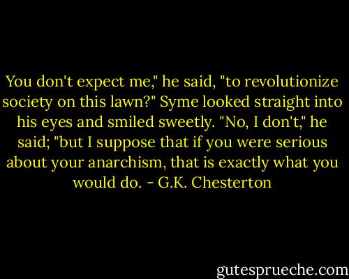 You don't expect me," he said, "to revolutionize society on this lawn?"<br />Syme looked straight into his eyes and smiled sweetly.<br />"No, I don't," he said; "but I suppose that if you were serious about your anarchism, that is exactly what you would do. - G.K. Chesterton