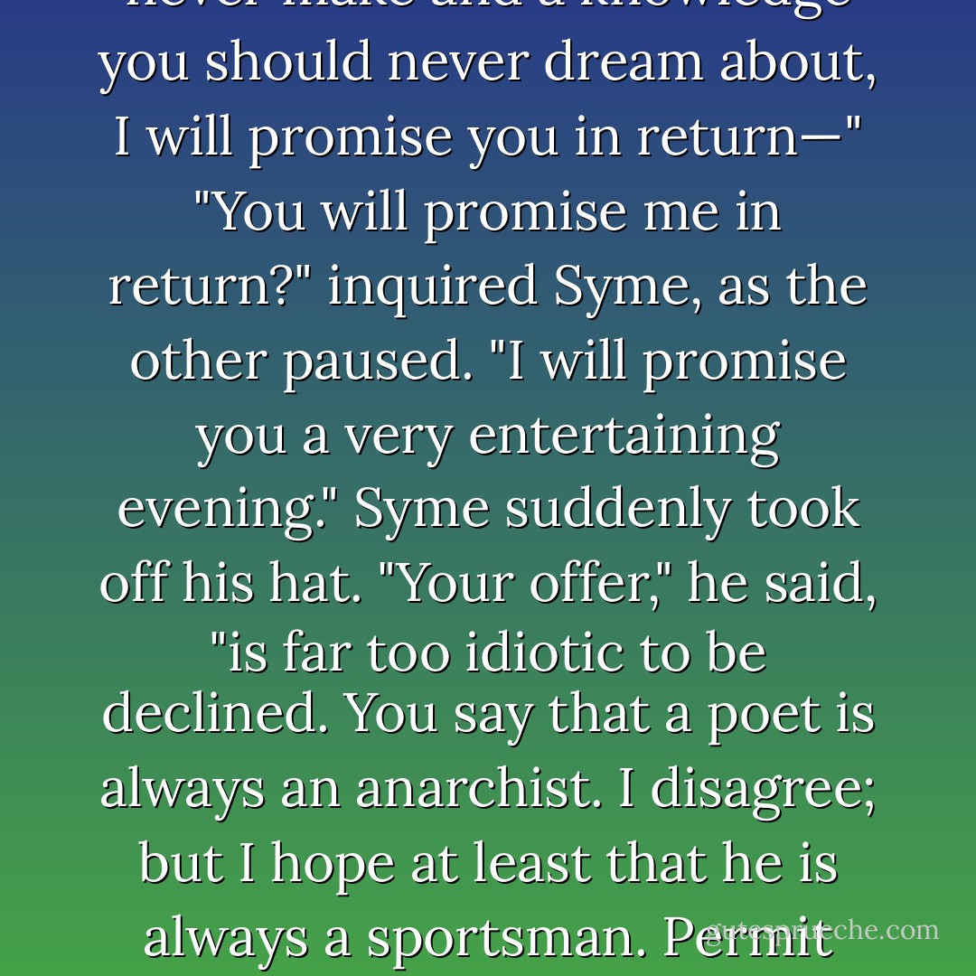 Then may I ask you to swear by whatever gods or saints your religion involves that you will <i>not</i> reveal what I am now going to tell you to any son of Adam, and especially not to the police? Will you swear that! If you will take upon yourself this awful abnegation, if you will consent to burden your soul with a vow that you should never make and a knowledge you should never dream about, I will promise you in return—"<br />"You will promise me in return?" inquired Syme, as the other paused.<br />"I will promise you a very entertaining evening."<br />Syme suddenly took off his hat.<br />"Your offer," he said, "is far too idiotic to be declined. You say that a poet is always an anarchist. I disagree; but I hope at least that he is always a sportsman. Permit me, here and now, to swear as a Christian, and promise as a good comrade and a fellow-artist, that I will not report anything of this, whatever it is, to the police. And now, in the name of Colney Hatch, what is it?"<br />"I think," said Gregory, with placid irrelevancy, "that we will call a cab. - G.K. Chesterton