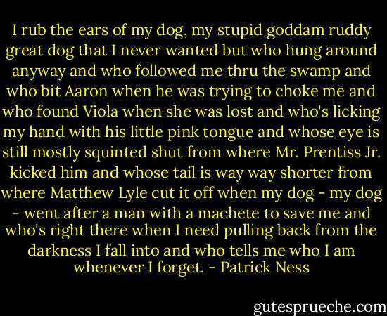 I rub the ears of my dog, my stupid goddam ruddy great dog that I never wanted but who hung around anyway and who followed me thru the swamp and who bit Aaron when he was trying to choke me and who found Viola when she was lost and who's licking my hand with his little pink tongue and whose eye is still mostly squinted shut from where Mr. Prentiss Jr. kicked him and whose tail is way way shorter from where Matthew Lyle cut it off when my dog - my dog - went after a man with a machete to save me and who's right there when I need pulling back from the darkness I fall into and who tells me who I am whenever I forget. - Patrick Ness
