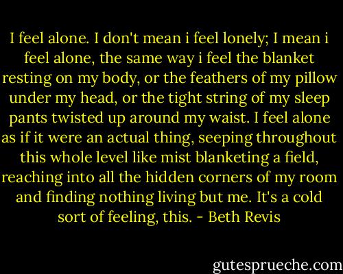I feel alone.<br />I don't mean i feel lonely; I mean i feel alone, the same way i feel the blanket resting on my body, or the feathers of my pillow under my head, or the tight string of my sleep pants twisted up around my waist. I feel alone as if it were an actual thing, seeping throughout this whole level like mist blanketing a field, reaching into all the hidden corners of my room and finding nothing living but me. It's a cold sort of feeling, this. - Beth Revis