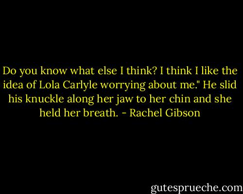Do you know what else I think? I think I like the idea of Lola Carlyle worrying about me." He slid his knuckle along her jaw to her chin and she held her breath. - Rachel Gibson