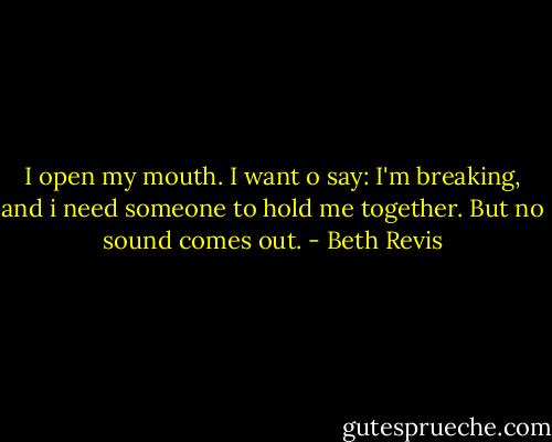 I open my mouth. I want o say: I'm breaking, and i need someone to hold me together.<br />But no sound comes out. - Beth Revis