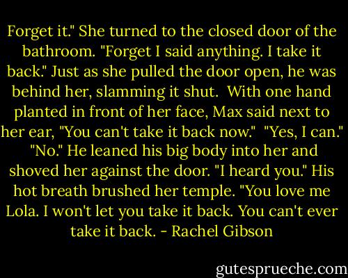 Forget it." She turned to the closed door of the bathroom. "Forget I said anything. I take it back." Just as she pulled the door open, he was behind her, slamming it shut.<br /> With one hand planted in front of her face, Max said next to her ear, "You can't take it back now."<br /> "Yes, I can."<br /> "No." He leaned his big body into her and shoved her against the door. "I heard you." His hot breath brushed her temple. "You love me Lola. I won't let you take it back. You can't ever take it back. - Rachel Gibson