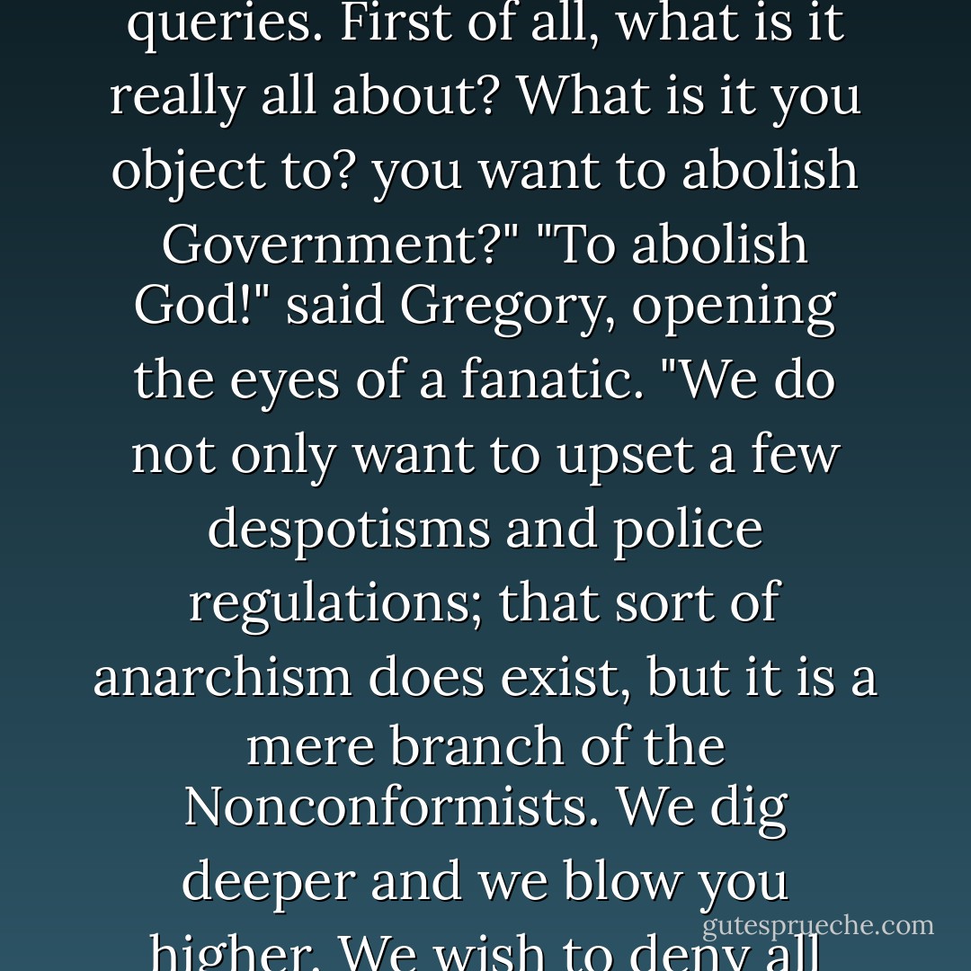 Well, you have said that you were quite certain I was not a serious anarchist. Does this place strike you as being serious?"<br />"It does seem to have a moral under all its gaiety," assented Syme; "but may I ask you two questions? You need not fear to give me information, because, as you remember, you very wisely extorted from me a promise not to tell the police, a promise I shall certainly keep. So it is in mere curiosity that I make my queries. First of all, what is it really all about? What is it you object to? you want to abolish Government?"<br />"To abolish God!" said Gregory, opening the eyes of a fanatic. "We do not only want to upset a few despotisms and police regulations; that sort of anarchism does exist, but it is a mere branch of the Nonconformists. We dig deeper and we blow you higher. We wish to deny all those arbitrary distinctions of vice and virtue, honour and treachery, upon which mere rebels base themselves. The silly sentimentalists of the French Revolution talked of the Rights of Man! We hate Rights and we hate Wrongs. We have abolished Right and Wrong."<br />"And Right and Left," said Syme with a simple eagerness. "I hope you will abolish them too. They are much more troublesome to me. - G.K. Chesterton