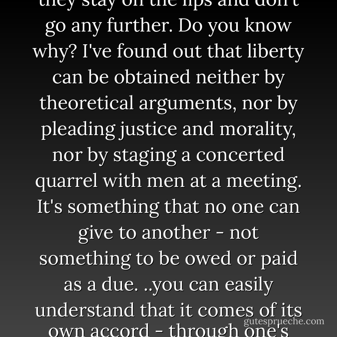 Women's liberty", "women's independence" are words on everybody's lips these days, but they stay on the lips and don't go any further. Do you know why? I've found out that liberty can be obtained neither by theoretical arguments, nor by pleading justice and morality, nor by staging a concerted quarrel with men at a meeting. It's something that no one can give to another - not something to be owed or paid as a due. ..you can easily understand that it comes of its own accord - through one's own fulfillment, by the enlargement of one's own soul. - Sarat Chandra Chattopadhyay