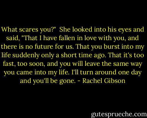 What scares you?"<br /> She looked into his eyes and said, "That I have fallen in love with you, and there is no future for us. That you burst into my life suddenly only a short time ago. That it's too fast, too soon, and you will leave the same way you came into my life. I'll turn around one day and you'll be gone. - Rachel Gibson