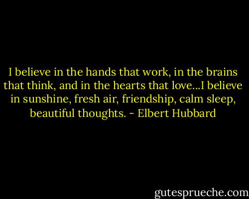 I believe in the hands that work, in the brains that think, and in the hearts that love...I believe in sunshine, fresh air, friendship, calm sleep, beautiful thoughts. - Elbert Hubbard