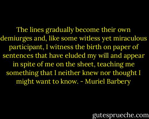 The lines gradually become their own demiurges and, like some witless yet miraculous participant, I witness the birth on paper of sentences that have eluded my will and appear in spite of me on the sheet, teaching me something that I neither knew nor thought I might want to know. - Muriel Barbery