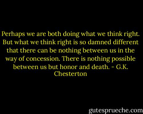 Perhaps we are both doing what we think right. But what we think right is so damned different that there can be nothing between us in the way of concession. There is nothing possible between us but honor and death. - G.K. Chesterton