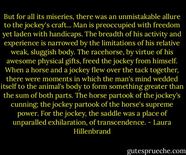 But for all its miseries, there was an unmistakable allure to the jockey's craft... Man is preoccupied with freedom yet laden with handicaps. The breadth of his activity and experience is narrowed by the limitations of his relative weak, sluggish body. The racehorse, by virtue of his awesome physical gifts, freed the jockey from himself. When a horse and a jockey flew over the tack together, there were moments in which the man's mind wedded itself to the animal's body to form something greater than the sum of both parts. The horse partook of the jockey's cunning; the jockey partook of the horse's supreme power. For the jockey, the saddle was a place of unparalled exhilaration, of transcendence. - Laura Hillenbrand