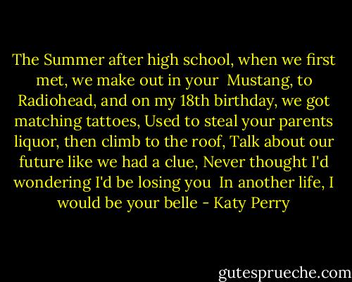 The Summer after high school,<br />when we first met, we make out in your <br />Mustang, to Radiohead,<br />and on my 18th birthday, we got matching tattoes,<br />Used to steal your parents liquor, then climb to the roof,<br />Talk about our future like we had a clue,<br />Never thought I'd wondering I'd be losing you<br /><br />In another life, I would be your belle - Katy Perry